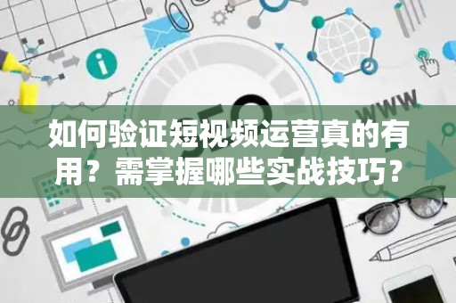 如何验证短视频运营真的有用？需掌握哪些实战技巧？